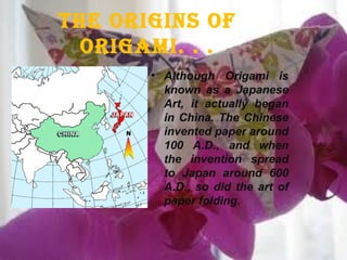• Although Origami is
known as a Japanese
Art, it actually began
in China. The Chinese
invented paper around
100 A.D., and when
the invention spread
to Japan around 600
A.D., so did the art of
paper folding.
The Origins Of
Origami. . .
 