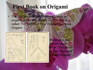 First Book on Origami
• The first known book on how to make an
origami object was written in 1797 and is
called The Secret of One Thousand Cranes
Origami
Pictured to the
left are pages
from “The Secret
of One Thousand
Cranes Origami”..
 