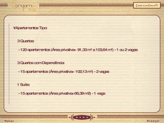 •  Apartamentos Tipo: 3 Quartos: - 120 apartamentos (Área privativa= 91,33 m 2  a 103,64 m 2 ) - 1 ou 2 vagas 3 Quartos com Dependência: - 15 apartamentos (Área privativa= 102,13 m 2 ) - 2 vagas 1 Suíte: - 15 apartamentos (Área privativa=66,39 m2) - 1 vaga 