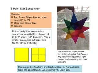 8 Point Star Suncatcher
Materials:
 Translucent Origami paper or wax
paper (6” by 6”)
 Clear glue stick or tape
 Scissors
Picture to right shows complete
suncatcher using 8 different colors of
6” by 6” sheets (12” diameter). *For a
smaller suncatcher, cut paper into
fourths (3” by 3” sheets).
The translucent paper you see
here is literally called “kite” paper.
Any translucent squares or light
colored traditional origami paper
will work.
Diagrammed instructions and teaching ideas by Norma Boakes
From the book Origami Suncatchers by C. Gross-Loh
 