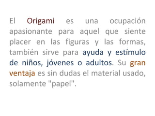 El  Origami  es una ocupación apasionante para aquel que siente placer en las figuras y las formas, también sirve para  ay...