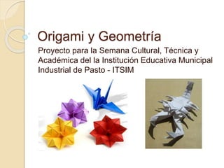 Origami y Geometría
Proyecto para la Semana Cultural, Técnica y
Académica del la Institución Educativa Municipal
Industrial de Pasto - ITSIM
 