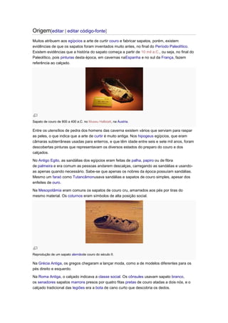 Origem[editar | editar código-fonte]
Muitos atribuem aos egípcios a arte de curtir couro e fabricar sapatos, porém, existem
evidências de que os sapatos foram inventados muito antes, no final do Período Paleolítico.
Existem evidências que a história do sapato começa a partir de 10 mil a.C., ou seja, no final do
Paleolítico, pois pinturas desta época, em cavernas naEspanha e no sul da França, fazem
referência ao calçado.

Sapato de couro de 800 a 400 a.C. no Museu Hallstatt, na Áustria.

Entre os utensílios de pedra dos homens das caverna existem vários que serviam para raspar
as peles, o que indica que a arte de curtir é muito antiga. Nos hipogeus egípcios, que eram
câmaras subterrâneas usadas para enterros, e que têm idade entre seis e sete mil anos, foram
descobertas pinturas que representavam os diversos estados do preparo do couro e dos
calçados.
No Antigo Egito, as sandálias dos egípcios eram feitas de palha, papiro ou de fibra
de palmeira e era comum as pessoas andarem descalças, carregando as sandálias e usandoas apenas quando necessário. Sabe-se que apenas os nobres da época possuíam sandálias.
Mesmo um faraó como Tutancâmonusava sandálias e sapatos de couro simples, apesar dos
enfeites de ouro.
Na Mesopotâmia eram comuns os sapatos de couro cru, amarrados aos pés por tiras do
mesmo material. Os coturnos eram símbolos de alta posição social.

Reprodução de um sapato alemãode couro do século II.

Na Grécia Antiga, os gregos chegaram a lançar moda, como a de modelos diferentes para os
pés direito e esquerdo.
Na Roma Antiga, o calçado indicava a classe social. Os cônsules usavam sapato branco,
os senadores sapatos marrons presos por quatro fitas pretas de couro atadas a dois nós, e o
calçado tradicional das legiões era a bota de cano curto que descobria os dedos.

 