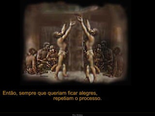 Então, sempre que queriam ficar alegres,  repetiam o processo. 