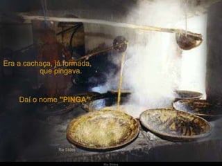 Era a cachaça, já formada,  que pingava.  Daí o nome  "PINGA" . 