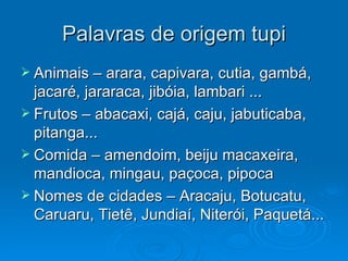 Palavras de origem tupi Animais – arara, capivara, cutia, gambá, jacaré, jararaca, jibóia, lambari ... Frutos – abacaxi, cajá, caju, jabuticaba, pitanga... Comida – amendoim, beiju macaxeira, mandioca, mingau, paçoca, pipoca Nomes de cidades – Aracaju, Botucatu, Caruaru, Tietê, Jundiaí, Niterói, Paquetá... 