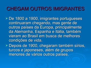 CHEGAM OUTROS IMIGRANTES De 1800 a 1900, imigrantes portugueses continuaram chegando, mas gente de outros países da Europa, principalmente da Alemanha, Espanha e Itália, também vieram ao Brasil em busca de melhores condições de vida. Depois de 1900, chegaram também sírios, turcos e japoneses, além de grupos menores de vários outros países. 