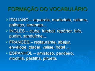 FORMAÇÃO DO VOCABULÁRIO ITALIANO – aquarela, mortadela, salame, palhaço, serenata... INGLÊS – clube, futebol, repórter, bife, pudim, sanduíche... FRANCÊS – restaurante, abajur, envelope, placar, valise, hotel ... ESPANHOL – amistoso, pandeiro, mochila, pastilha, pirueta. 