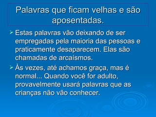 Palavras que ficam velhas e são aposentadas. Estas palavras vão deixando de ser empregadas pela maioria das pessoas e praticamente desaparecem. Elas são chamadas de arcaísmos.  Às vezes, até achamos graça, mas é normal... Quando você for adulto, provavelmente usará palavras que as crianças não vão conhecer. 