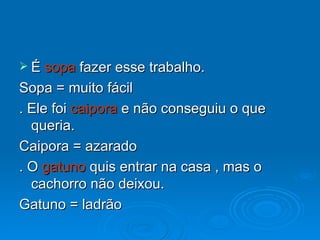 É  sopa  fazer esse trabalho. Sopa = muito fácil . Ele foi  caipora  e não conseguiu o que queria. Caipora = azarado . O  gatuno  quis entrar na casa , mas o cachorro não deixou. Gatuno = ladrão 