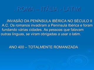 . ROMA – ITÁLIA - LATIM .INVASÃO DA PENÍNSULA IBÉRICA NO SÉCULO II  A.C. Os romanos invadiram a Península Ibérica e foram  fundando várias cidades. As pessoas que falavam  outras línguas, se viram obrigadas a usar o latim. ANO 400 – TOTALMENTE ROMANIZADA 