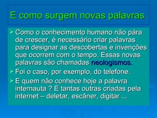 E como surgem novas palavras  Como o conhecimento humano não pára de crescer, é necessário criar palavras para designar as descobertas e invenções que ocorrem com o tempo. Essas novas palavras são chamadas  neologismos. Foi o caso, por exemplo, do telefone. E quem não conhece hoje a palavra internauta ? E tantas outras criadas pela internet – deletar, escâner, digitar ... 