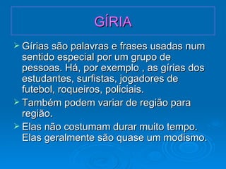 GÍRIA Gírias são palavras e frases usadas num sentido especial por um grupo de pessoas. Há, por exemplo , as gírias dos estudantes, surfistas, jogadores de futebol, roqueiros, policiais. Também podem variar de região para região. Elas não costumam durar muito tempo. Elas geralmente são quase um modismo. 