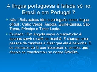 A língua portuguesa é falada só no Brasil e em Portugal ? Não ! Seis países têm o português como língua oficial : Cabo Verde, Angola, Guiné-Bissau, São Tomé, Príncipe e Timor Leste.  Cuidado ! Em Angola servir o mata-bicho é apenas servir o café da manhã. E chamar uma pessoa de cambuta é dizer que ela é baixinha. E os escravos de lá que trouxeram o semba, que depois se transformou no nosso SAMBA. 