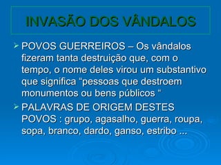 INVASÃO DOS VÂNDALOS POVOS GUERREIROS – Os vândalos fizeram tanta destruição que, com o tempo, o nome deles virou um substantivo que significa “pessoas que destroem monumentos ou bens públicos “ PALAVRAS DE ORIGEM DESTES POVOS : grupo, agasalho, guerra, roupa, sopa, branco, dardo, ganso, estribo ... 