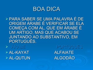 BOA DICA PARA SABER SE UMA PALAVRA É DE ORIGEM ÁRABE É VERIFICAR SE ELA COMEÇA COM AL, QUE EM ÁRABE É UM ARTIGO, MAS QUE ACABOU SE JUNTANDO AO SUBSTANTIVO, EM PORTUGUÊS. ÁRABE   PORTUGUÊS AL-KAYAT  ALFAIATE AL-QUTUN  ALGODÃO 