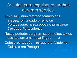 As lutas para expulsar os árabes duraram séculos. Em 1.143, num território tomado dos árabes, foi fundado o reino de Portugal,que, nessa época chamava-se Condado Portucalense. Nesse período, surgiram os primeiros textos escritos em uma nova língua –  o Galego-português – porque era falado na Galiza e em Portugal. 