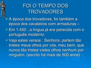FOI O TEMPO DOS TROVADORES A época dos trovadores, foi também a época dos cavaleiros com armaduras – Em 1.450 , a língua já era parecida com o português moderno. Veja estes versos : Senhora, partem tão tristes meus olhos por vós, meu bem, que nunca tão tristes vistes olhos nenhum por ninguém. (escrito há mais de 500 anos) 