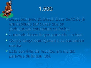 1.500 Descobrimento do Brasil. Esse território já era habitado por povos que os portugueses chamaram de índios.  A maioria falava língua parecida – o tupi. Com o tempo começaram a se comunicar melhor. Esta convivência resultou em muitas palavras da língua tupi. 