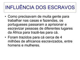 INFLUÊNCIA DOS ESCRAVOS Como precisavam de muita gente para trabalhar nas casas e fazendas, os portugueses passaram a aprisionar e escravizar pessoas de diferentes lugares da África para trazê-las para cá. Foram trazidos para cá cerca de 4 milhões de africanos escravizados, entre homens e mulheres. 