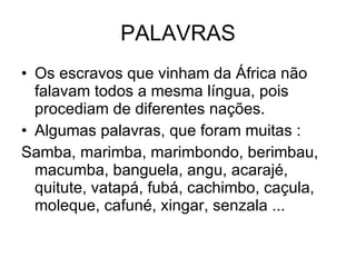 PALAVRAS Os escravos que vinham da África não falavam todos a mesma língua, pois procediam de diferentes nações.  Algumas palavras, que foram muitas : Samba, marimba, marimbondo, berimbau, macumba, banguela, angu, acarajé, quitute, vatapá, fubá, cachimbo, caçula, moleque, cafuné, xingar, senzala ... 