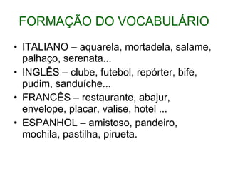 FORMAÇÃO DO VOCABULÁRIO ITALIANO – aquarela, mortadela, salame, palhaço, serenata... INGLÊS – clube, futebol, repórter, bife, pudim, sanduíche... FRANCÊS – restaurante, abajur, envelope, placar, valise, hotel ... ESPANHOL – amistoso, pandeiro, mochila, pastilha, pirueta. 