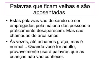 Palavras que ficam velhas e são aposentadas. Estas palavras vão deixando de ser empregadas pela maioria das pessoas e praticamente desaparecem. Elas são chamadas de arcaísmos.  Às vezes, até achamos graça, mas é normal... Quando você for adulto, provavelmente usará palavras que as crianças não vão conhecer. 