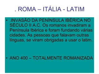 . ROMA – ITÁLIA - LATIM .INVASÃO DA PENÍNSULA IBÉRICA NO SÉCULO II A.C. Os romanos invadiram a Península Ibérica e foram fundando várias cidades. As pessoas que falavam outras línguas, se viram obrigadas a usar o latim. ANO 400 – TOTALMENTE ROMANIZADA 
