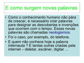 E como surgem novas palavras  Como o conhecimento humano não pára de crescer, é necessário criar palavras para designar as descobertas e invenções que ocorrem com o tempo. Essas novas palavras são chamadas  neologismos. Foi o caso, por exemplo, do telefone. E quem não conhece hoje a palavra internauta ? E tantas outras criadas pela internet – deletar, escâner, digitar ... 