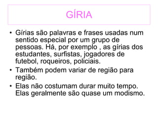 GÍRIA Gírias são palavras e frases usadas num sentido especial por um grupo de pessoas. Há, por exemplo , as gírias dos estudantes, surfistas, jogadores de futebol, roqueiros, policiais. Também podem variar de região para região. Elas não costumam durar muito tempo. Elas geralmente são quase um modismo. 