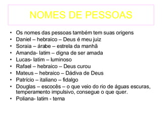 NOMES DE PESSOAS Os nomes das pessoas também tem suas origens  Daniel – hebraico – Deus é meu juiz Soraia – árabe – estrela da manhã Amanda- latim – digna de ser amada Lucas- latim – luminoso Rafael – hebraico – Deus curou Mateus – hebraico – Dádiva de Deus Patrício – italiano – fidalgo Douglas – escocês – o que veio do rio de águas escuras, temperamento impulsivo, consegue o que quer. Poliana- latim - terna 