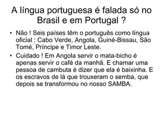 A língua portuguesa é falada só no Brasil e em Portugal ? Não ! Seis países têm o português como língua oficial : Cabo Verde, Angola, Guiné-Bissau, São Tomé, Príncipe e Timor Leste.  Cuidado ! Em Angola servir o mata-bicho é apenas servir o café da manhã. E chamar uma pessoa de cambuta é dizer que ela é baixinha. E os escravos de lá que trouxeram o semba, que depois se transformou no nosso SAMBA. 