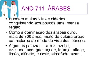 ANO 711  ÁRABES Fundam muitas vilas e cidades, conquistando aos poucos uma imensa região. Como a dominação dos árabes durou mais de 700 anos, muito da cultura árabe se misturou ao modo de vida dos ibéricos. Algumas palavras – arroz, azeite, azeitona, açougue, açude, laranja, alface, limão, alfinete, cuscuz, almofada, azar ... 