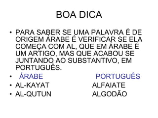 BOA DICA PARA SABER SE UMA PALAVRA É DE ORIGEM ÁRABE É VERIFICAR SE ELA COMEÇA COM AL, QUE EM ÁRABE É UM ARTIGO, MAS QUE ACABOU SE JUNTANDO AO SUBSTANTIVO, EM PORTUGUÊS. ÁRABE   PORTUGUÊS AL-KAYAT  ALFAIATE AL-QUTUN  ALGODÃO 