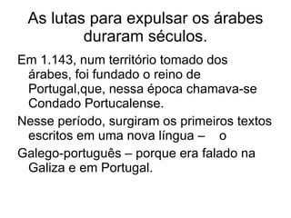 As lutas para expulsar os árabes duraram séculos. Em 1.143, num território tomado dos árabes, foi fundado o reino de Portugal,que, nessa época chamava-se Condado Portucalense. Nesse período, surgiram os primeiros textos escritos em uma nova língua –  o Galego-português – porque era falado na Galiza e em Portugal. 