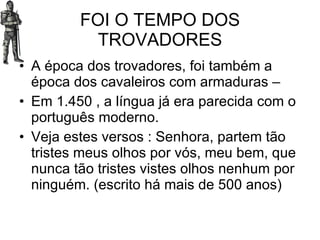 FOI O TEMPO DOS TROVADORES A época dos trovadores, foi também a época dos cavaleiros com armaduras – Em 1.450 , a língua já era parecida com o português moderno. Veja estes versos : Senhora, partem tão tristes meus olhos por vós, meu bem, que nunca tão tristes vistes olhos nenhum por ninguém. (escrito há mais de 500 anos) 