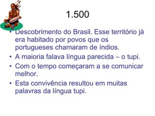 1.500 Descobrimento do Brasil. Esse território já era habitado por povos que os portugueses chamaram de índios.  A maioria falava língua parecida – o tupi. Com o tempo começaram a se comunicar melhor. Esta convivência resultou em muitas palavras da língua tupi. 