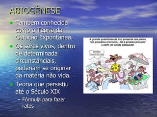 ABIOGÊNESE Também conhecida como a Teoria da Geração Expontânea. Os seres vivos, dentro de determinada circunstânciais, poderiam se originar da matéria não vida. Teoria que persistiu até o Século XIX Fórmula para fazer ratos 
