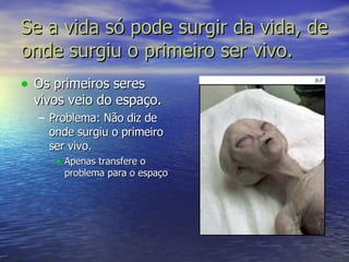 Se a vida só pode surgir da vida, de onde surgiu o primeiro ser vivo. Os primeiros seres vivos veio do espaço. Problema: Não diz de onde surgiu o primeiro ser vivo.  Apenas transfere o problema para o espaço 