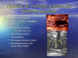 Hipótese da evolução gradual dos sistemas químicos Hipotese de Oparim (Russo – 1936) e Haldane (1929) Atmosfera primitiva CH 3 , NH 3 , H 2 O e H 2 . Altas temperaturas Tempestades Descargas Elétricas (raios) Bombardeamento com Raios Ultra-Violeta 