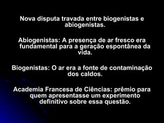 Nova disputa travada entre biogenistas eNova disputa travada entre biogenistas e
abiogenistas.abiogenistas.
Abiogenistas: A presença de ar fresco eraAbiogenistas: A presença de ar fresco era
fundamental para a geração espontânea dafundamental para a geração espontânea da
vida.vida.
Biogenistas: O ar era a fonte de contaminaçãoBiogenistas: O ar era a fonte de contaminação
dos caldos.dos caldos.
Academia Francesa de Ciências: prêmio paraAcademia Francesa de Ciências: prêmio para
quem apresentasse um experimentoquem apresentasse um experimento
definitivo sobre essa questão.definitivo sobre essa questão.
 