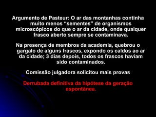Argumento de Pasteur: O ar das montanhas continha
muito menos “sementes” de organismos
microscópicos do que o ar da cidade, onde qualquer
frasco aberto sempre se contaminava.
Na presença de membros da academia, quebrou o
gargalo de alguns frascos, expondo os caldos ao ar
da cidade; 3 dias depois, todos os frascos haviam
sido contaminados.
Comissão julgadora solicitou mais provas
Derrubada definitiva da hipótese da geração
espontânea.
 