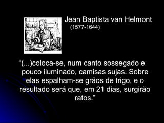 Jean Baptista van HelmontJean Baptista van Helmont
(1577-1644)(1577-1644)
““(...)coloca-se, num canto sossegado e(...)coloca-se, num canto sossegado e
pouco iluminado, camisas sujas. Sobrepouco iluminado, camisas sujas. Sobre
elas espalham-se grãos de trigo, e oelas espalham-se grãos de trigo, e o
resultado será que, em 21 dias, surgirãoresultado será que, em 21 dias, surgirão
ratos.”ratos.”
 