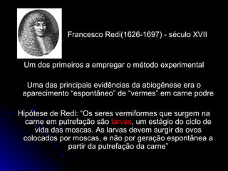 Francesco Redi(1626-1697) - século XVIIFrancesco Redi(1626-1697) - século XVII
Um dos primeiros a empregar o método experimentalUm dos primeiros a empregar o método experimental
Uma das principais evidências da abiogênese era oUma das principais evidências da abiogênese era o
aparecimento “espontâneo” de “vermes” em carne podreaparecimento “espontâneo” de “vermes” em carne podre
Hipótese de Redi: “Os seres vermiformes que surgem naHipótese de Redi: “Os seres vermiformes que surgem na
carne em putrefação sãocarne em putrefação são larvaslarvas, um estágio do ciclo de, um estágio do ciclo de
vida das moscas. As larvas devem surgir de ovosvida das moscas. As larvas devem surgir de ovos
colocados por moscas, e não por geração espontânea acolocados por moscas, e não por geração espontânea a
partir da putrefação da carne”partir da putrefação da carne”
 