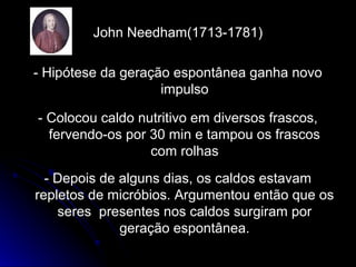 John Needham(1713-1781)John Needham(1713-1781)
- Hipótese da geração espontânea ganha novo- Hipótese da geração espontânea ganha novo
impulsoimpulso
- Colocou caldo nutritivo em diversos frascos,- Colocou caldo nutritivo em diversos frascos,
fervendo-os por 30 min e tampou os frascosfervendo-os por 30 min e tampou os frascos
com rolhascom rolhas
- Depois de alguns dias, os caldos estavam- Depois de alguns dias, os caldos estavam
repletos de micróbios. Argumentou então que osrepletos de micróbios. Argumentou então que os
seres presentes nos caldos surgiram porseres presentes nos caldos surgiram por
geração espontânea.geração espontânea.
 