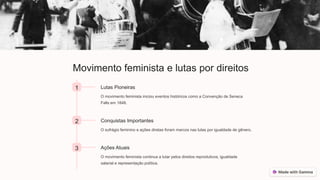 Movimento feminista e lutas por direitos
1 Lutas Pioneiras
O movimento feminista iniciou eventos históricos como a Convenção de Seneca
Falls em 1848.
2 Conquistas Importantes
O sufrágio feminino e ações diretas foram marcos nas lutas por igualdade de gênero.
3 Ações Atuais
O movimento feminista continua a lutar pelos direitos reprodutivos, igualdade
salarial e representação política.
 