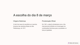 A escolha do dia 8 de março
Origens Históricas
O dia 8 de março foi escolhido em memória
da greve das operárias têxteis de São
Petersburgo, em 1917.
Proclamação Oficial
Em 1921, a data foi oficializada como o Dia
Internacional da Mulher em homenagem às
contribuições femininas para a sociedade e à
luta por igualdade.
 
