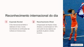 Reconhecimento internacional do dia
1 Expansão Mundial
O Dia Internacional da Mulher é
celebrado em todo o mundo,
reconhecendo as contribuições das
mulheres em diversas áreas.
2 Reconhecimento Oficial
A Organização das Nações Unidas
oficializou a comemoração em 1977,
como parte de seus objetivos por
igualdade de gênero e direitos
humanos.
 
