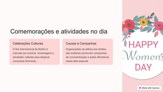 Comemorações e atividades no dia
Celebrações Culturais
O Dia Internacional da Mulher é
marcado por eventos, homenagens e
atividades voltadas para destacar
conquistas femininas.
Causas e Campanhas
Organizações de defesa dos direitos
das mulheres promovem campanhas
de conscientização e ações afirmativas
nessa data especial.
 