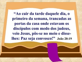 “ Ao cair da tarde daquele dia, o primeiro da semana, trancadas as portas da casa onde estavam os discípulos com medo dos judeus, veio Jesus, pôs-se no meio e disse-lhes: Paz seja convosco!”   João 20:19 
